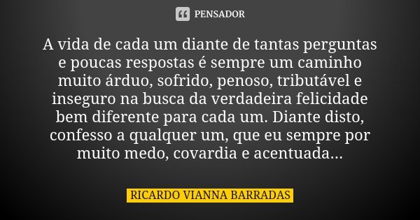 A vida de cada um diante de tantas perguntas e poucas respostas é sempre um caminho muito árduo, sofrido, penoso, tributável e inseguro na busca da verdadeira f... Frase de Ricardo Vianna Barradas.