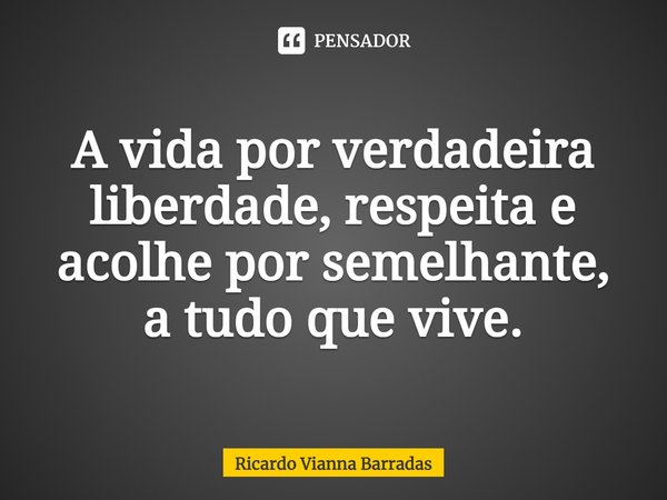 ⁠A vida por verdadeira liberdade, respeita e acolhe por semelhante, a tudo que vive.... Frase de RICARDO VIANNA BARRADAS.