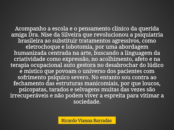 Acompanho a escola e o pensamento clinico da querida amiga Dra. Nise da Silveira que revolucionou a psiquiatria brasileira ao substituir tratamentos agressivos,... Frase de Ricardo Vianna Barradas.