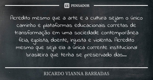 Acredito mesmo que a arte e a cultura sejam o único caminho e plataformas educacionais corretas de transformação em uma sociedade contemporânea feia, egoísta, d... Frase de RICARDO VIANNA BARRADAS.