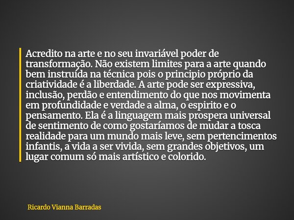 Acredito na arte e no seu invariável poder de transformação. Não existem limites para a arte quando bem instruída na técnica pois o principio próprio da criativ... Frase de Ricardo Vianna Barradas.