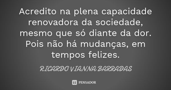 Acredito na plena capacidade renovadora da sociedade, mesmo que só diante da dor. Pois não há mudanças, em tempos felizes.... Frase de Ricardo Vianna Barradas.