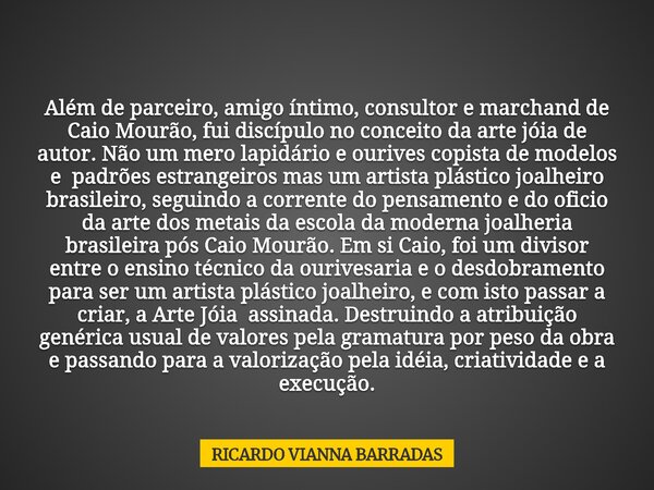 Além de parceiro, amigo íntimo, consultor e marchand de Caio Mourão, fui discípulo no conceito da arte jóia de autor. Não um mero lapidário e ourives copista de... Frase de RICARDO VIANNA BARRADAS.