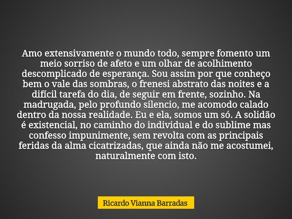 Amo extensivamente o mundo todo, sempre fomento um meio sorriso de afeto e um olhar de acolhimento descomplicado de esperança. Sou assim por que conheço bem o v... Frase de Ricardo Vianna Barradas.