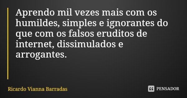 Aprendo mil vezes mais com os humildes, simples e ignorantes do que com os falsos eruditos de internet, dissimulados e arrogantes.... Frase de Ricardo Vianna Barradas.