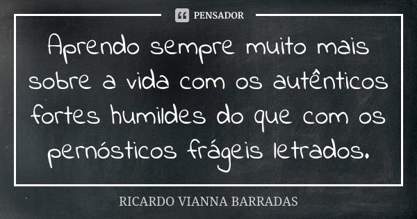 Aprendo sempre muito mais sobre a vida com os autênticos fortes humildes do que com os pernósticos frágeis letrados.... Frase de Ricardo Vianna Barradas.