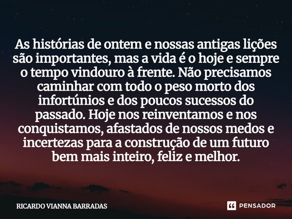 As histórias de ontem e nossas antigas lições são importantes, mas a vida é o hoje e sempre o tempo vindouro à frente. Não precisamos caminhar com todo o peso m... Frase de Ricardo Vianna Barradas.