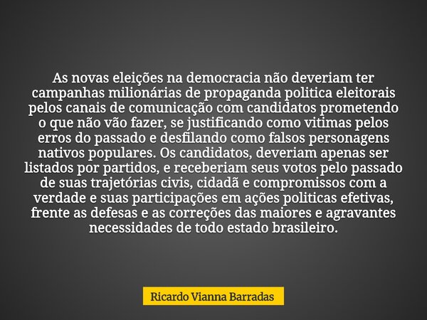 As novas eleições na democracia não deveriam ter campanhas milionárias de propaganda politica eleitorais pelos canais de comunicação com candidatos prometendo o... Frase de Ricardo Vianna Barradas.
