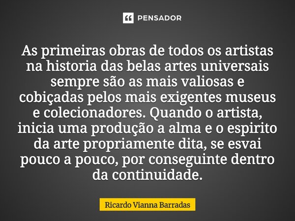 As primeiras obras de todos os artistas na história das belas-artes universais sempre são as mais valiosas e cobiçadas pelos mais exigentes museus e colecionad... Frase de RICARDO VIANNA BARRADAS.