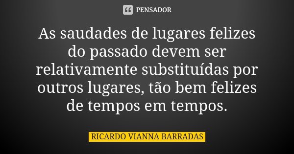 As saudades de lugares felizes do passado devem ser relativamente substituídas por outros lugares, tão bem felizes de tempos em tempos.... Frase de Ricardo Vianna Barradas.
