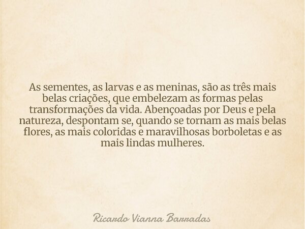 As sementes, as larvas e as meninas, são as três mais belas criações, que embelezam as formas pelas transformações da vida. Abençoadas por Deus e pela natureza,... Frase de Ricardo Vianna Barradas.