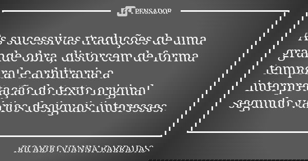 As sucessivas traduções de uma grande obra, distorcem de forma temporal e arbitraria a interpretação do texto original segundo vários desiguais interesses.... Frase de Ricardo Vianna Barradas.