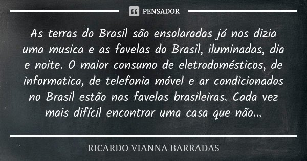 As terras do Brasil são ensolaradas já nos dizia uma musica e as favelas do Brasil, iluminadas, dia e noite. O maior consumo de eletrodomésticos, de informatica... Frase de Ricardo Vianna Barradas.