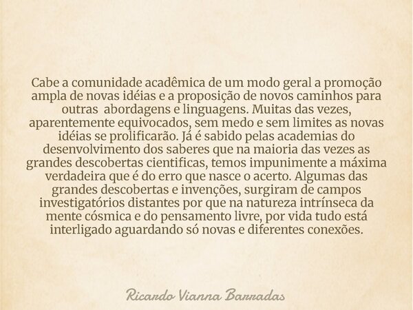 Cabe a comunidade acadêmica de um modo geral a promoção ampla de novas idéias e a proposição de novos caminhos para outras abordagens e linguagens. Muitas das v... Frase de Ricardo Vianna Barradas.