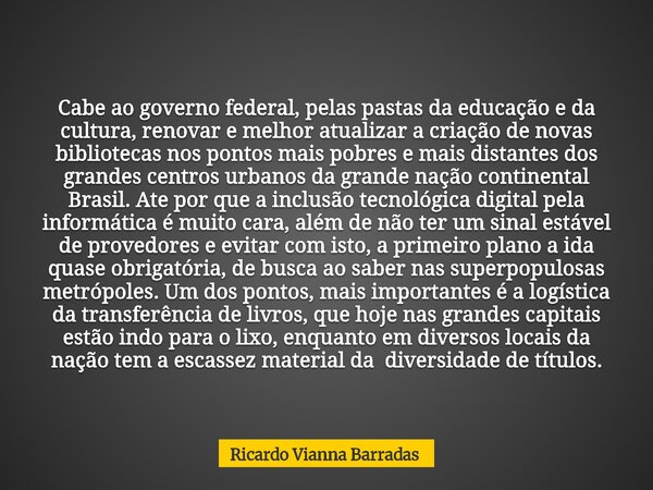 Cabe ao governo federal, pelas pastas da educação e da cultura, renovar e melhor atualizar a criação de novas bibliotecas nos pontos mais pobres e mais distante... Frase de Ricardo Vianna Barradas.