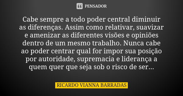 Cabe sempre a todo poder central diminuir as diferenças. Assim como relativar, suavizar e amenizar as diferentes visões e opiniões dentro de um mesmo trabalho. ... Frase de Ricardo Vianna Barradas.