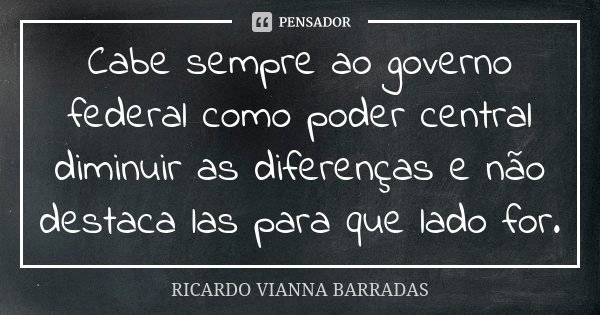 Cabe sempre ao governo federal como poder central diminuir as diferenças e não destaca las para que lado for.... Frase de Ricardo Vianna Barradas.