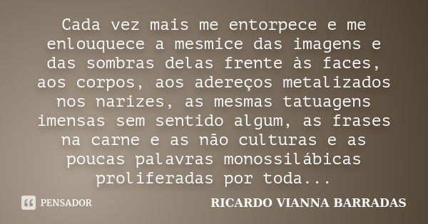 Cada vez mais me entorpece e me enlouquece a mesmice das imagens e das sombras delas frente às faces, aos corpos, aos adereços metalizados nos narizes, as mesma... Frase de RICARDO VIANNA BARRADAS.