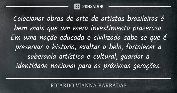 Colecionar obras de arte de artistas brasileiros é bem mais que um mero investimento prazeroso. Em uma nação educada e civilizada sabe se que é preservar a hist... Frase de Ricardo Vianna Barradas.