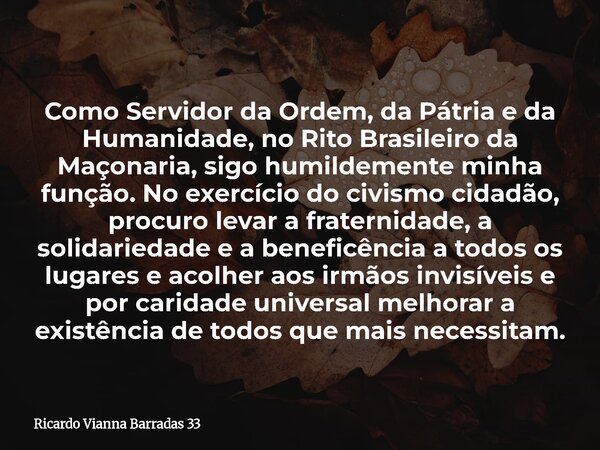 Como Servidor da Ordem, da Pátria e da Humanidade, no Rito Brasileiro da Maçonaria, sigo humildemente minha função. No exercício do civismo cidadão, procuro lev... Frase de Ricardo Vianna Barradas 33.