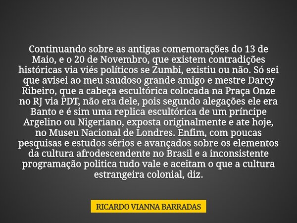 Continuando sobre as antigas comemorações do 13 de Maio, e o 20 de Novembro, que existem contradições históricas via viés políticos se Zumbi, existiu ou não. Só... Frase de RICARDO VIANNA BARRADAS.