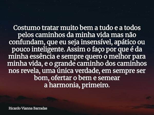 Costumo tratar muito bem a tudo e a todos pelos caminhos da minha vida mas não confundam, que eu seja insensível, apático ou pouco inteligente.Assim o faço por ... Frase de Ricardo Vianna Barradas.