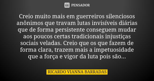 Creio muito mais em guerreiros silenciosos anônimos que travam lutas invisíveis diárias que de forma persistente conseguem mudar aos poucos certas tradicionais ... Frase de Ricardo Vianna Barradas.