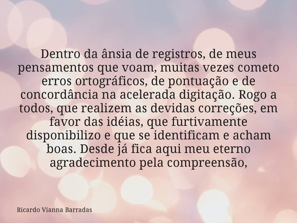 Dentro da ânsia de registros, de meus pensamentos que voam, muitas vezes cometo erros ortográficos, de pontuação e de concordância na acelerada digitação. Rogo ... Frase de Ricardo Vianna Barradas.