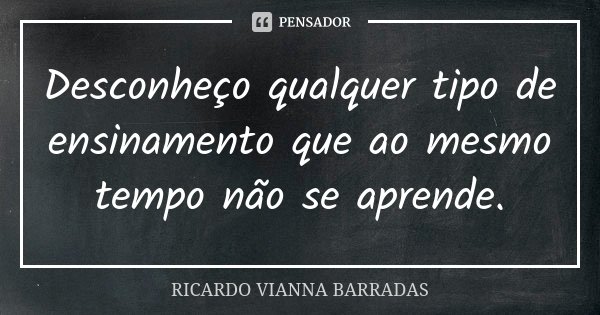 Desconheço qualquer tipo de ensinamento que ao mesmo tempo não se aprende.... Frase de Ricardo Vianna Barradas.