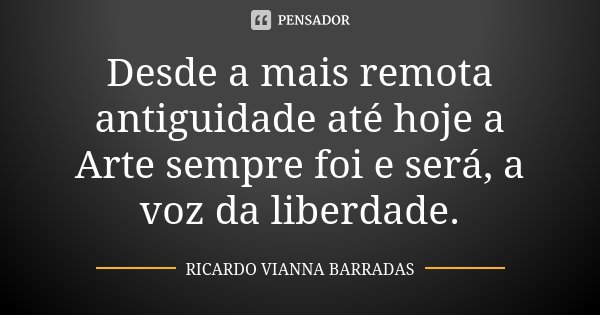 Desde a mais remota antiguidade até hoje a Arte sempre foi e será, a voz da liberdade.... Frase de Ricardo Vianna Barradas.