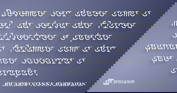 Devemos ser doces como o mel da seiva das flores silvestres e poetas quando falamos com a dor que nos sussurra o coração.... Frase de RICARDO VIANNA BARRADAS.