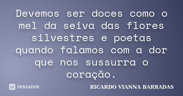 Devemos ser doces como o mel da seiva das flores silvestres e poetas quando falamos com a dor que nos sussurra o coração.... Frase de RICARDO VIANNA BARRADAS.