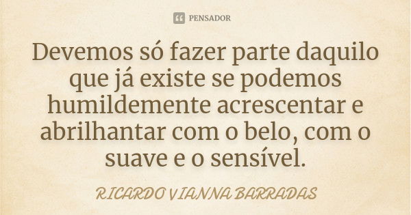 Devemos só fazer parte daquilo que já existe se podemos humildemente acrescentar e abrilhantar com o belo, com o suave e o sensível.... Frase de Ricardo Vianna Barradas.