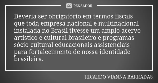 Deveria ser obrigatório em termos fiscais que toda empresa nacional e multinacional instalada no Brasil tivesse um amplo acervo artístico e cultural brasileiro ... Frase de Ricardo Vianna Barradas.