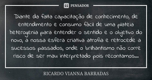 Diante da falta capacitação de conhecimento, de entendimento e consumo fácil de uma plateia heterogenia para entender o sentido e o objetivo do novo, a nossa es... Frase de Ricardo Vianna Barradas.