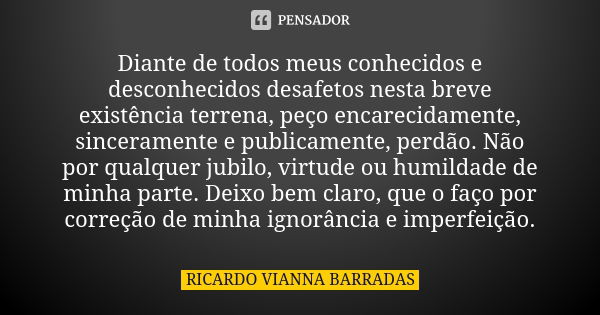 Diante de todos meus conhecidos e desconhecidos desafetos nesta breve existência terrena, peço encarecidamente, sinceramente e publicamente, perdão. Não por qua... Frase de Ricardo Vianna Barradas.