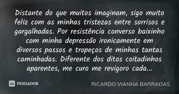 Distante do que muitos imaginam, sigo muito feliz com as minhas tristezas entre sorrisos e gargalhadas. Por resistência converso baixinho com minha depressão ir... Frase de Ricardo Vianna Barradas.