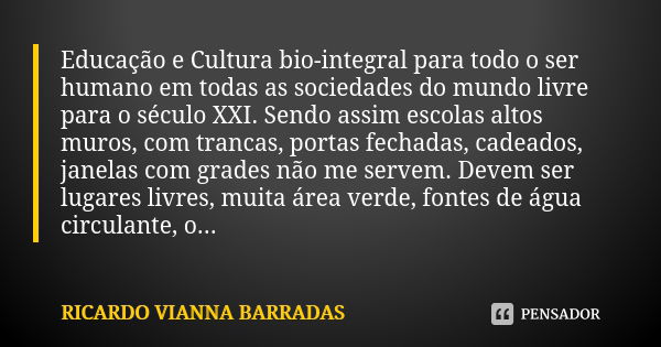 Educação e Cultura bio-integral para todo o ser humano em todas as sociedades do mundo livre para o século XXI. Sendo assim escolas altos muros, com trancas, po... Frase de Ricardo Vianna Barradas.