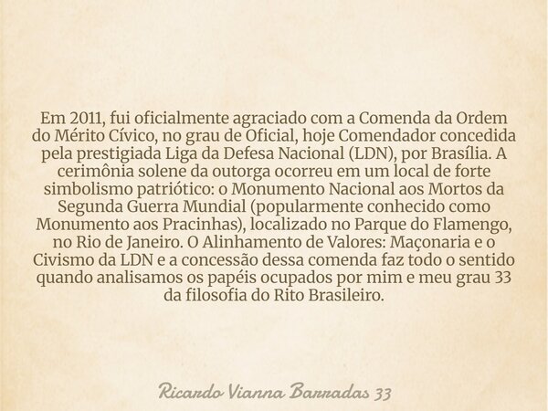 Em 2011, fui oficialmente agraciado com a Comenda da Ordem do Mérito Cívico, no grau de Oficial, hoje Comendador concedida pela prestigiada Liga da Defesa Nacio... Frase de Ricardo Vianna Barradas 33.