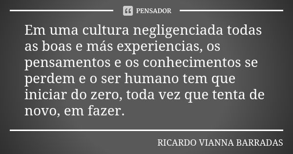 Em uma cultura negligenciada todas as boas e más experiencias, os pensamentos e os conhecimentos se perdem e o ser humano tem que iniciar do zero, toda vez que ... Frase de RICARDO VIANNA BARRADAS.