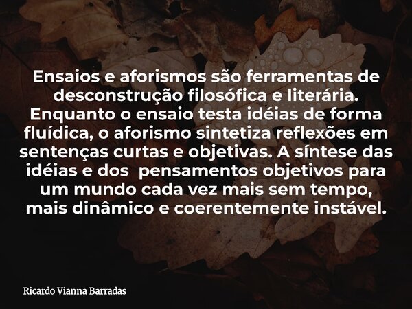 Ensaios e aforismos são ferramentas de desconstrução filosófica e literária. Enquanto o ensaio testa idéias de forma fluídica, o aforismo sintetiza reflexões em... Frase de Ricardo Vianna Barradas.