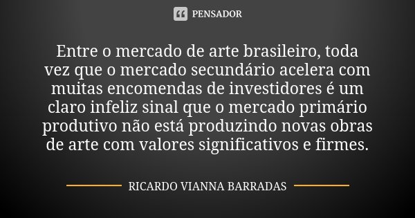 Entre o mercado de arte brasileiro, toda vez que o mercado secundário acelera com muitas encomendas de investidores é um claro infeliz sinal que o mercado primá... Frase de Ricardo Vianna Barradas.