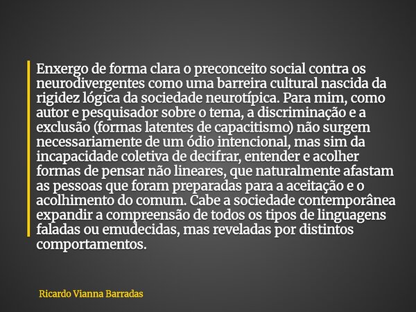 Enxergo de forma clara o preconceito social contra os neurodivergentes como uma barreira cultural nascida da rigidez lógica da sociedade neurotípica. Para mim, ... Frase de Ricardo Vianna Barradas.