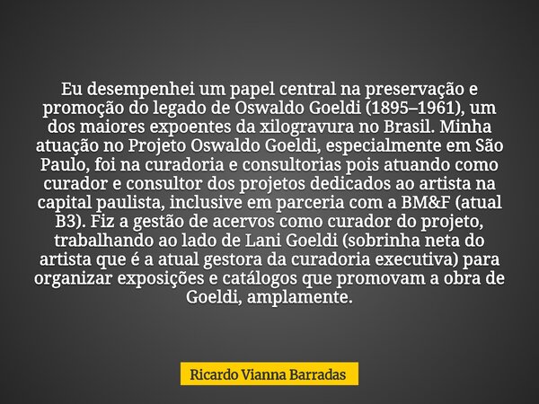 Eu desempenhei um papel central na preservação e promoção do legado de Oswaldo Goeldi (1895–1961), um dos maiores expoentes da xilogravura no Brasil. Minha atua... Frase de Ricardo Vianna Barradas.