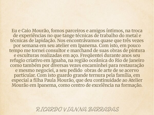 Eu e Caio Mourão, fomos parceiros e amigos íntimos, na troca de experiências no que tange técnicas de trabalho do metal e técnicas de lapidação. Nos encontrávam... Frase de RICARDO VIANNA BARRADAS.