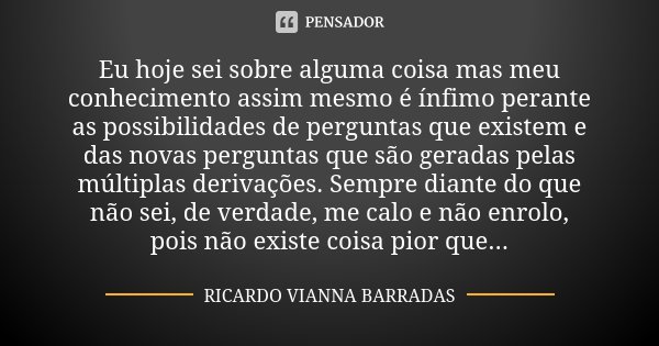 Eu hoje sei sobre alguma coisa mas meu conhecimento assim mesmo é ínfimo perante as possibilidades de perguntas que existem e das novas perguntas que são gerada... Frase de Ricardo Vianna Barradas.