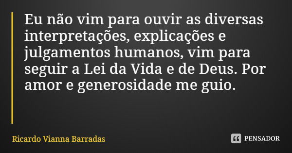 Eu não vim para ouvir as diversas interpretações, explicações e julgamentos humanos, vim para seguir a Lei da Vida e de Deus. Por amor e generosidade me guio.... Frase de Ricardo Vianna Barradas.