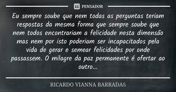 Eu sempre soube que nem todas as perguntas teriam respostas da mesma forma que sempre soube que nem todos encontrariam a felicidade nesta dimensão mas nem por i... Frase de Ricardo Vianna Barradas.