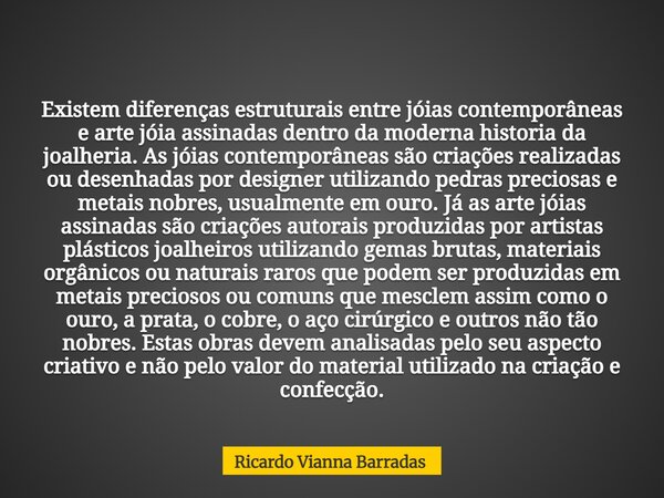 Existem diferenças estruturais entre jóias contemporâneas e arte jóia assinadas dentro da moderna historia da joalheria. As jóias contemporâneas são criações re... Frase de Ricardo Vianna Barradas.