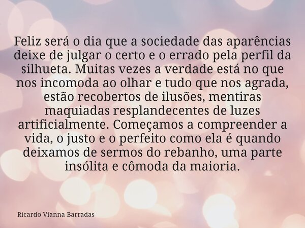 Feliz será o dia que a sociedade das aparências deixe de julgar o certo e o errado pela perfil da silhueta. Muitas vezes a verdade está no que nos incomoda ao o... Frase de Ricardo Vianna Barradas.